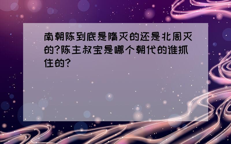 南朝陈到底是隋灭的还是北周灭的?陈主叔宝是哪个朝代的谁抓住的?