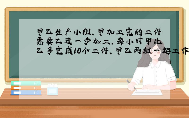 甲乙生产小组,甲加工完的工件需要乙进一步加工,每小时甲比乙多完成10个工件,甲乙两组一起工作8小时后,