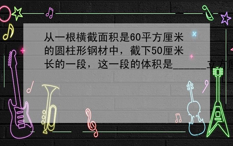 从一根横截面积是60平方厘米的圆柱形钢材中，截下50厘米长的一段，这一段的体积是______立方厘米，合______立方