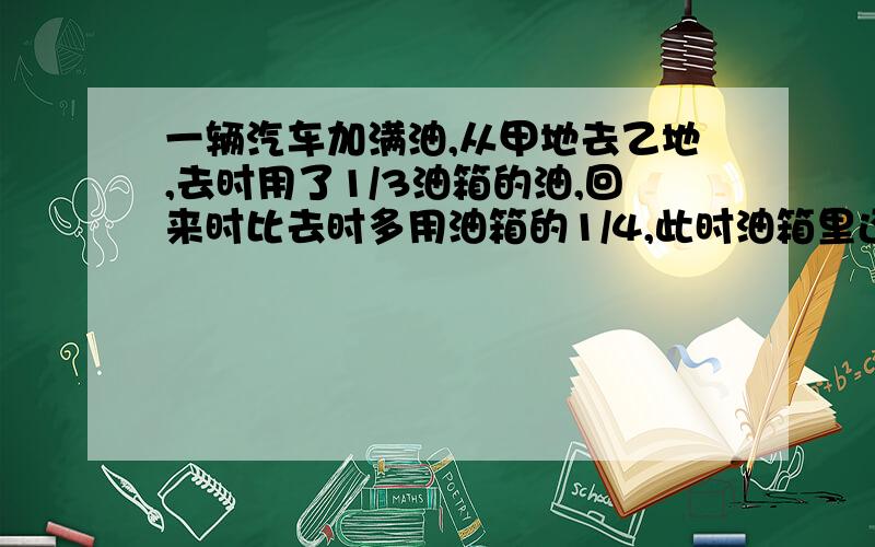 一辆汽车加满油,从甲地去乙地,去时用了1/3油箱的油,回来时比去时多用油箱的1/4,此时油箱里还剩多少油?