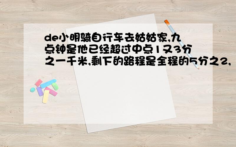 de小明骑自行车去姑姑家,九点钟是他已经超过中点1又3分之一千米,剩下的路程是全程的5分之2,