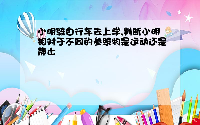 小明骑自行车去上学,判断小明相对于不同的参照物是运动还是静止