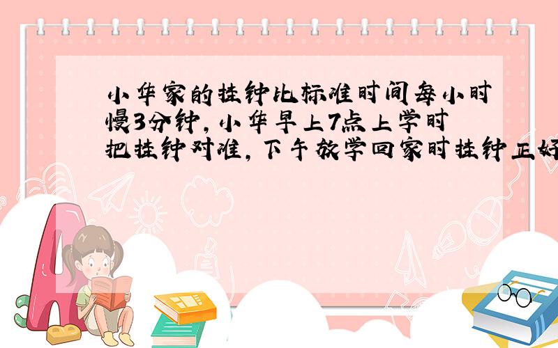 小华家的挂钟比标准时间每小时慢3分钟,小华早上7点上学时把挂钟对准,下午放学回家时挂钟正好指着4点半,此时的标准时间是多