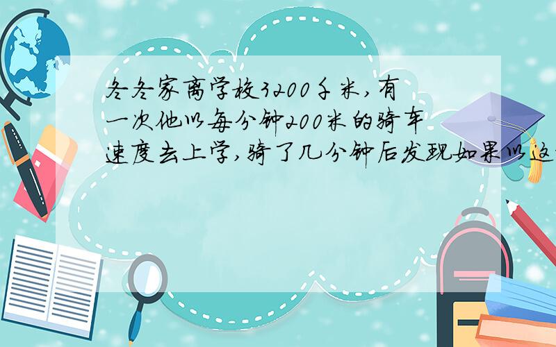 冬冬家离学校3200千米,有一次他以每分钟200米的骑车速度去上学,骑了几分钟后发现如果以这样的速度骑下去