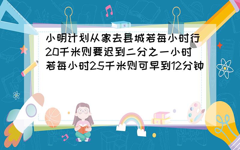 小明计划从家去县城若每小时行20千米则要迟到二分之一小时若每小时25千米则可早到12分钟