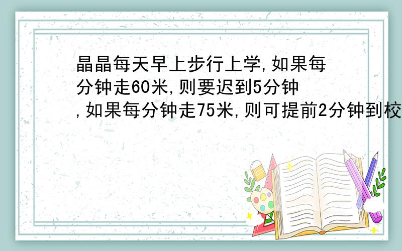 晶晶每天早上步行上学,如果每分钟走60米,则要迟到5分钟,如果每分钟走75米,则可提前2分钟到校.求晶晶