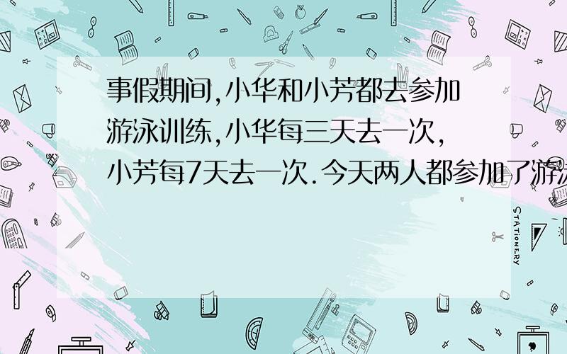 事假期间,小华和小芳都去参加游泳训练,小华每三天去一次,小芳每7天去一次.今天两人都参加了游泳训练后,至