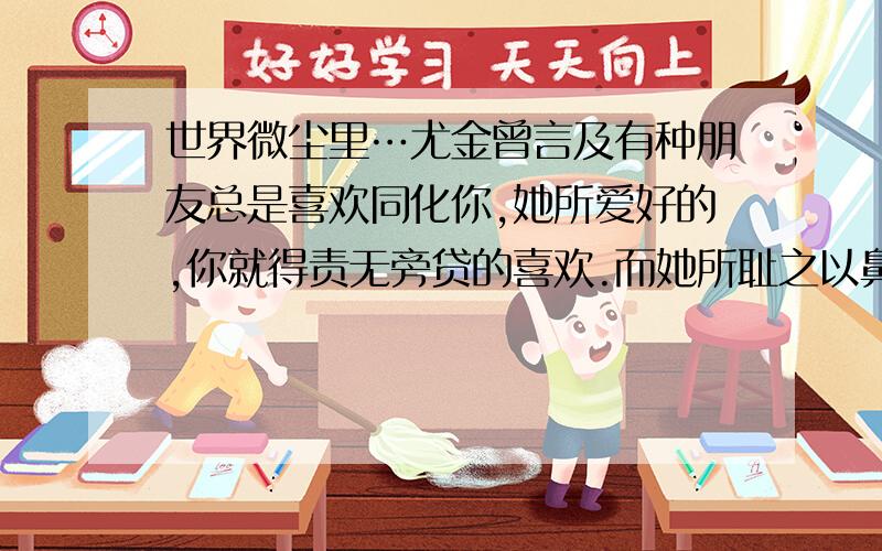 世界微尘里…尤金曾言及有种朋友总是喜欢同化你,她所爱好的,你就得责无旁贷的喜欢.而她所耻之以鼻的事情,你就要毫无理由的不