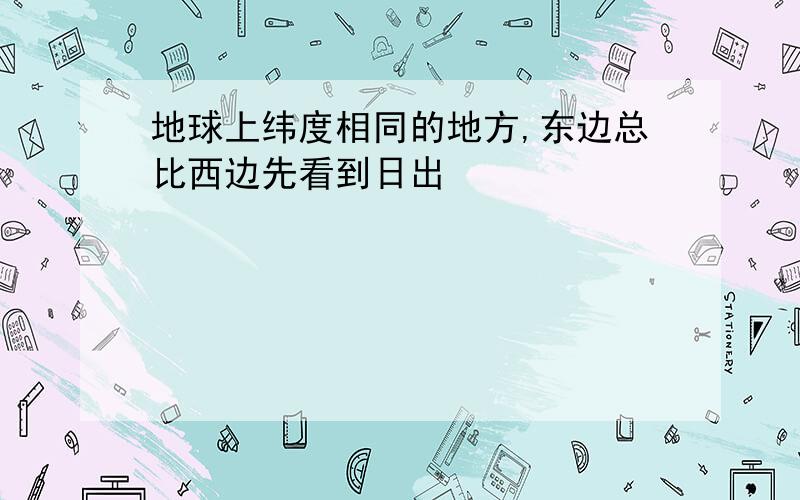 地球上纬度相同的地方,东边总比西边先看到日出