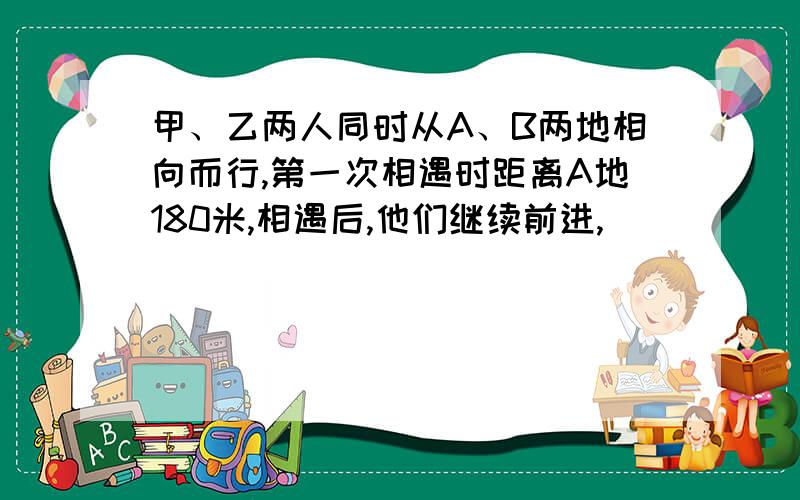 甲、乙两人同时从A、B两地相向而行,第一次相遇时距离A地180米,相遇后,他们继续前进,