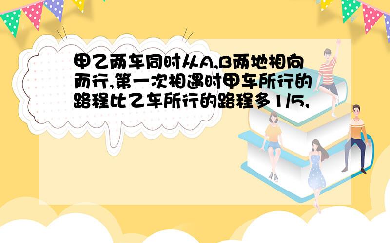 甲乙两车同时从A,B两地相向而行,第一次相遇时甲车所行的路程比乙车所行的路程多1/5,