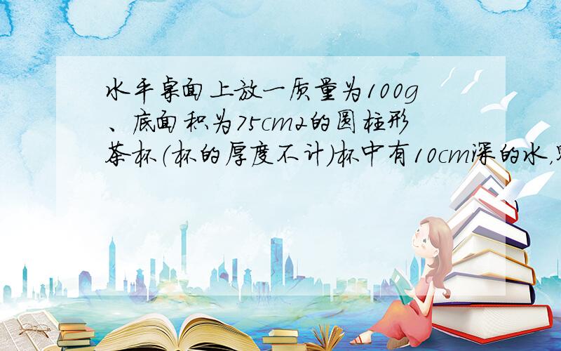 水平桌面上放一质量为100g、底面积为75cm2的圆柱形茶杯（杯的厚度不计）杯中有10cm深的水，则水对杯底的压强为__