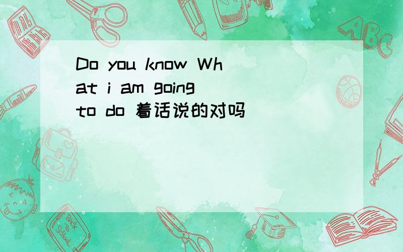 Do you know What i am going to do 着话说的对吗