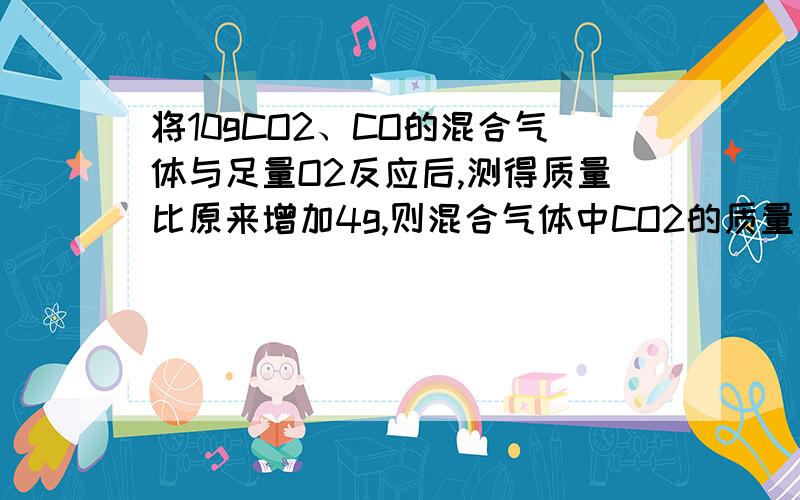 将10gCO2、CO的混合气体与足量O2反应后,测得质量比原来增加4g,则混合气体中CO2的质量为?