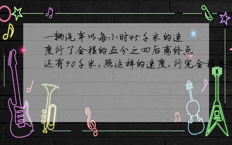 一辆汽车以每小时45千米的速度行了全程的五分之四后离终点还有90千米,照这样的速度,行完全程要几小时?