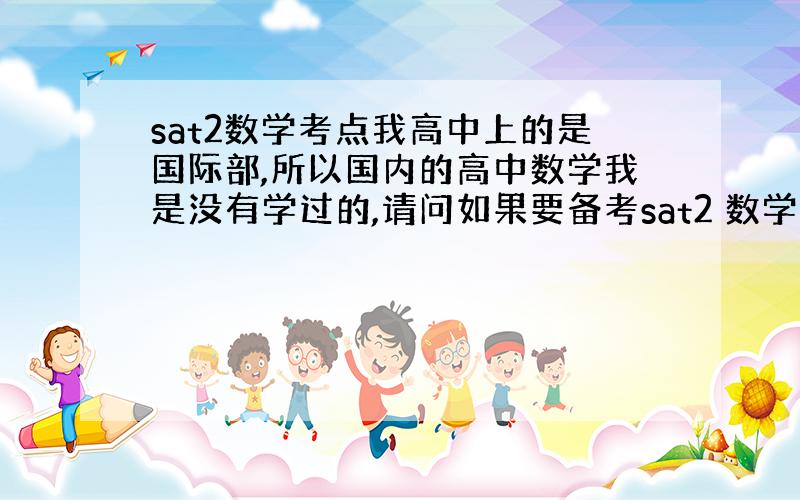 sat2数学考点我高中上的是国际部,所以国内的高中数学我是没有学过的,请问如果要备考sat2 数学需要自学高中哪些书和哪