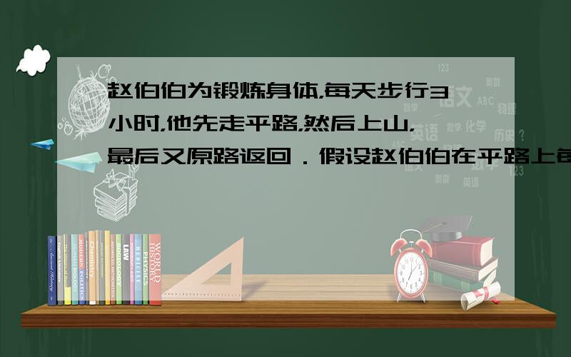 赵伯伯为锻炼身体，每天步行3小时，他先走平路，然后上山，最后又原路返回．假设赵伯伯在平路上每小时行4千米，上山每小时行3