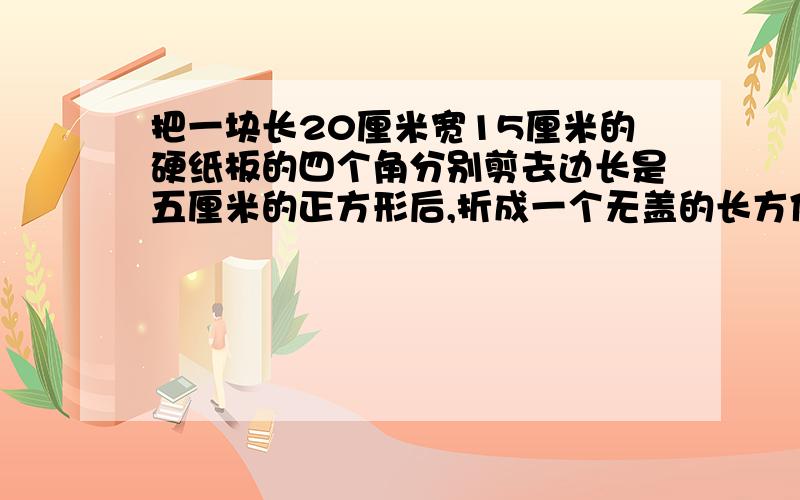 把一块长20厘米宽15厘米的硬纸板的四个角分别剪去边长是五厘米的正方形后,折成一个无盖的长方体纸盒,求这个长方体纸盒的表