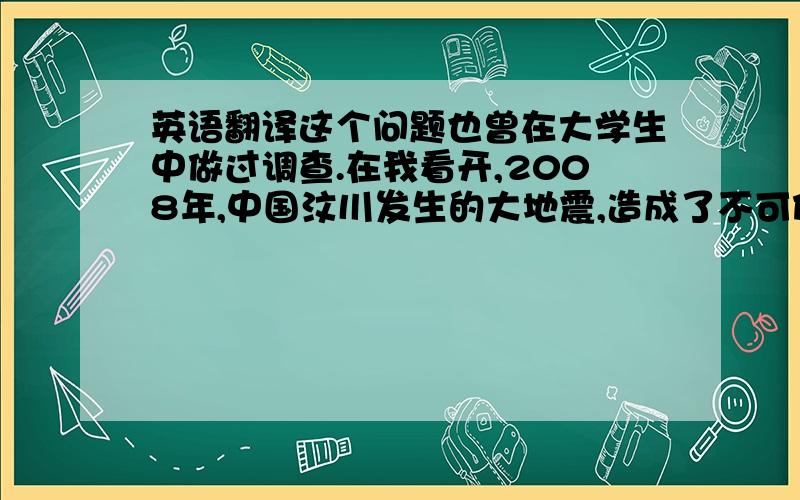 英语翻译这个问题也曾在大学生中做过调查.在我看开,2008年,中国汶川发生的大地震,造成了不可估量的损失.在灾难发生后,