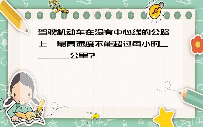 驾驶机动车在没有中心线的公路上,最高速度不能超过每小时_____公里?