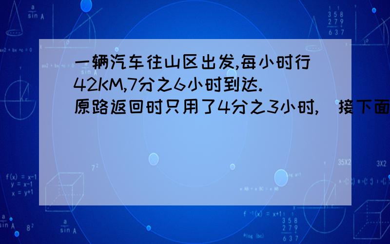 一辆汽车往山区出发,每小时行42KM,7分之6小时到达.原路返回时只用了4分之3小时,（接下面）