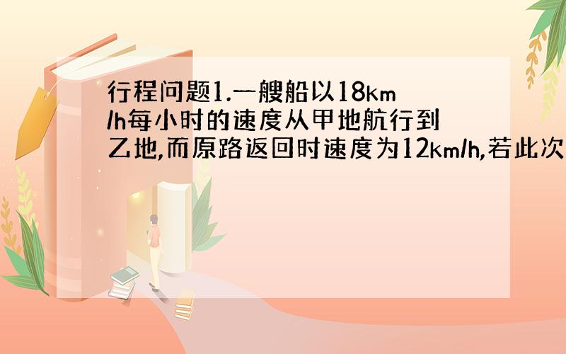 行程问题1.一艘船以18km/h每小时的速度从甲地航行到乙地,而原路返回时速度为12km/h,若此次公用40h求甲、乙两