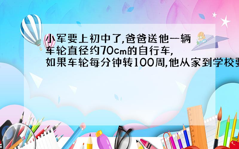 小军要上初中了,爸爸送他一辆车轮直径约70cm的自行车,如果车轮每分钟转100周,他从家到学校要骑车10分钟