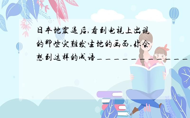 日本地震过后,看到电视上出现的那些灾难发生地的画面,你会想到这样的成语___________ 各位这题怎么写?