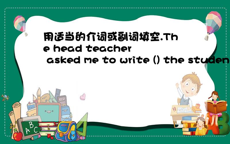 用适当的介词或副词填空.The head teacher asked me to write () the studen