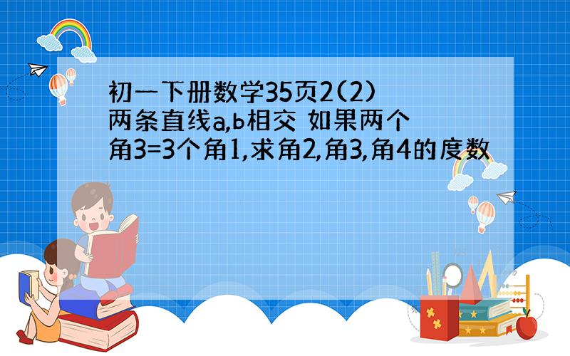 初一下册数学35页2(2) 两条直线a,b相交 如果两个角3=3个角1,求角2,角3,角4的度数