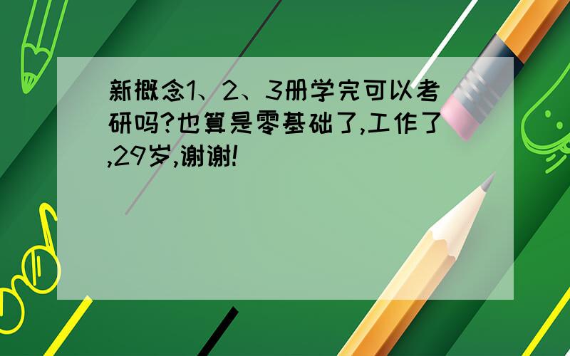 新概念1、2、3册学完可以考研吗?也算是零基础了,工作了,29岁,谢谢!