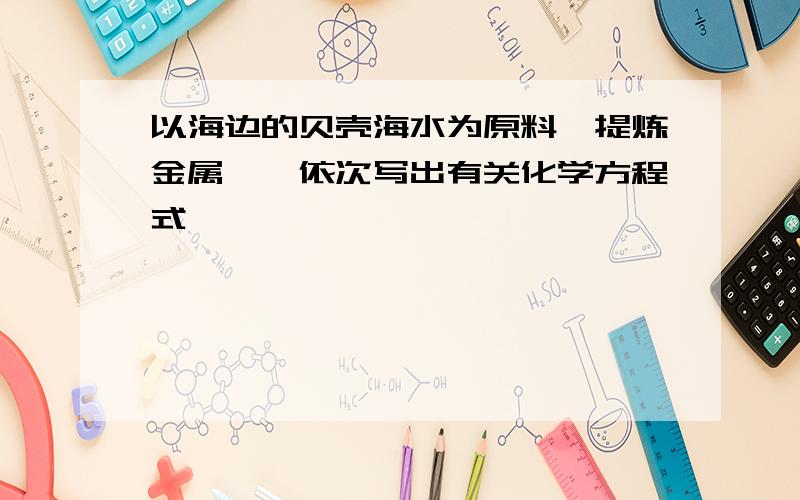 以海边的贝壳海水为原料,提炼金属镁,依次写出有关化学方程式