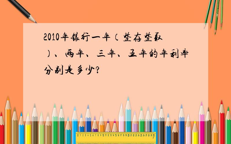 2010年银行一年（整存整取）、两年、三年、五年的年利率分别是多少?