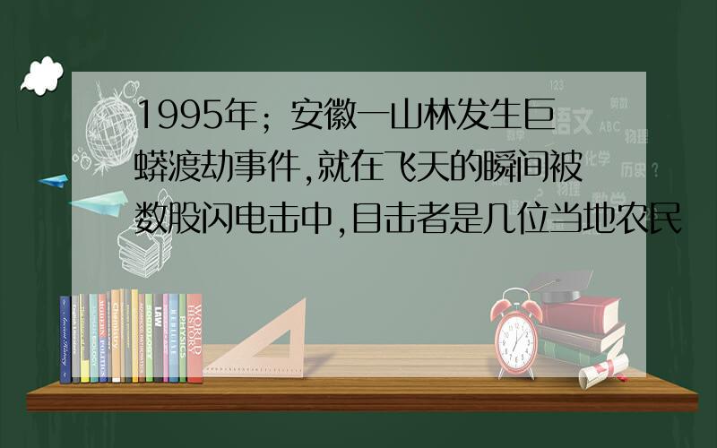 1995年；安徽一山林发生巨蟒渡劫事件,就在飞天的瞬间被数股闪电击中,目击者是几位当地农民