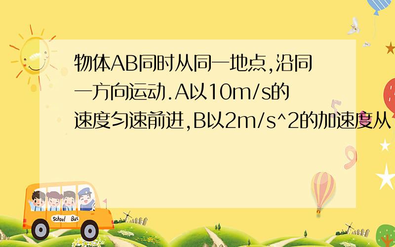 物体AB同时从同一地点,沿同一方向运动.A以10m/s的速度匀速前进,B以2m/s^2的加速度从