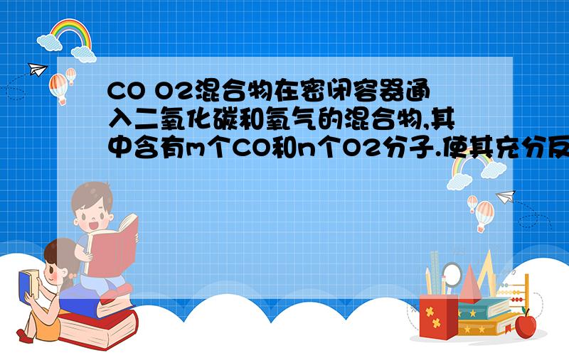 CO O2混合物在密闭容器通入二氧化碳和氧气的混合物,其中含有m个CO和n个O2分子.使其充分反应后,容器内碳原子和氧原