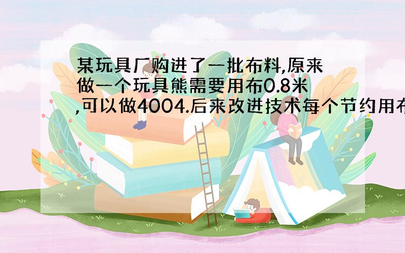 某玩具厂购进了一批布料,原来做一个玩具熊需要用布0.8米,可以做4004.后来改进技术每个节约用布0.2米,这批布料现在