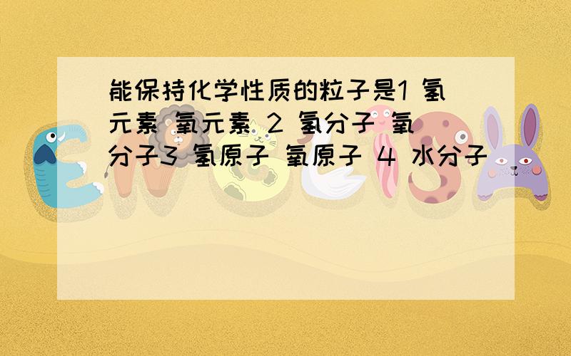 能保持化学性质的粒子是1 氢元素 氧元素 2 氢分子 氧分子3 氢原子 氧原子 4 水分子