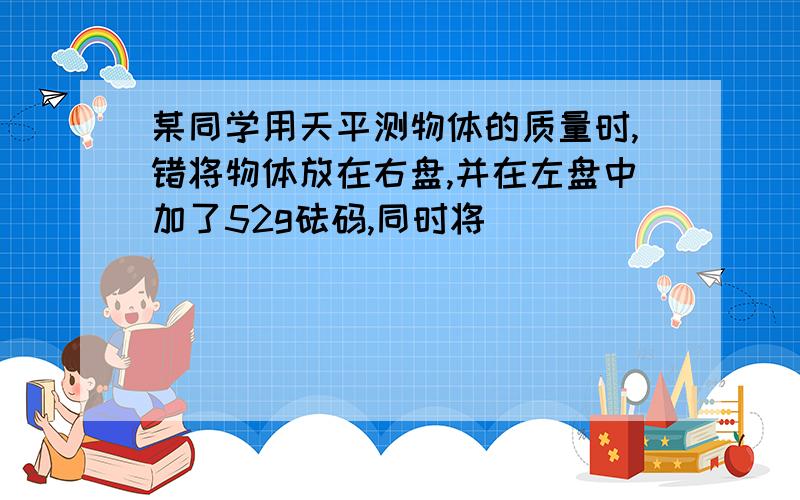 某同学用天平测物体的质量时,错将物体放在右盘,并在左盘中加了52g砝码,同时将