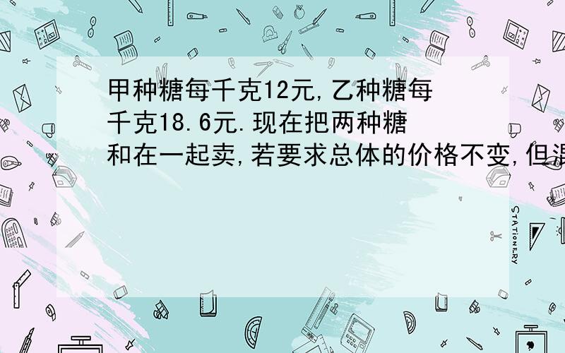 甲种糖每千克12元,乙种糖每千克18.6元.现在把两种糖和在一起卖,若要求总体的价格不变,但混合后的糖价是每千克14.4