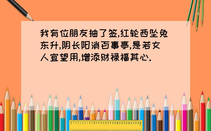 我有位朋友抽了签,红轮西坠兔东升,阴长阳消百事亭,是若女人宜望用,增添财禄福其心.