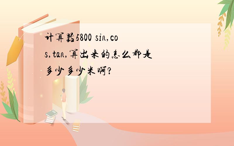 计算器5800 sin,cos,tan,算出来的怎么都是多少多少米啊?