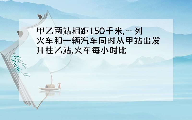 甲乙两站相距150千米,一列火车和一辆汽车同时从甲站出发开往乙站,火车每小时比