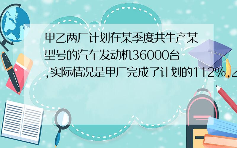 甲乙两厂计划在某季度共生产某型号的汽车发动机36000台,实际情况是甲厂完成了计划的112％,乙厂完成了计划的110％,