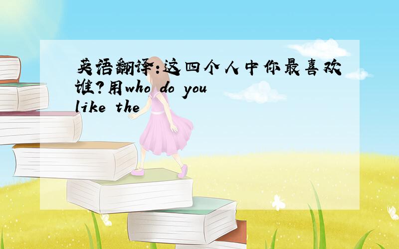 英语翻译:这四个人中你最喜欢谁?用who do you like the