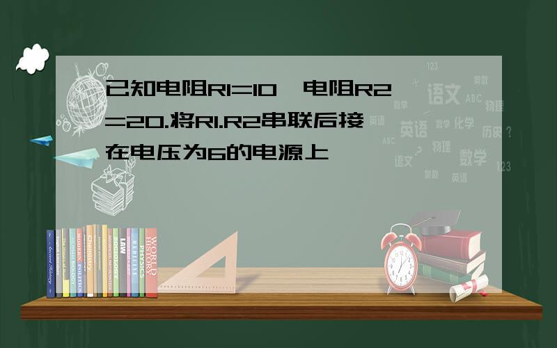 已知电阻R1=10,电阻R2=20.将R1.R2串联后接在电压为6的电源上