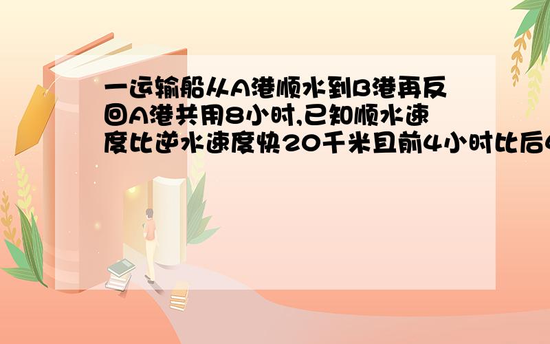 一运输船从A港顺水到B港再反回A港共用8小时,已知顺水速度比逆水速度快20千米且前4小时比后4小时多行60千