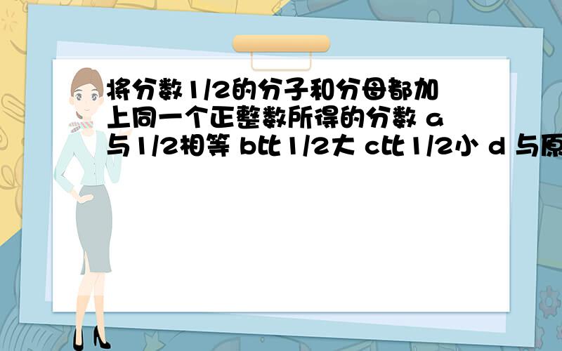 将分数1/2的分子和分母都加上同一个正整数所得的分数 a与1/2相等 b比1/2大 c比1/2小 d 与原分数的大小
