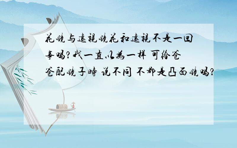 花镜与远视镜花和远视不是一回事吗?我一直以为一样 可给爸爸配镜子时 说不同 不都是凸面镜吗?