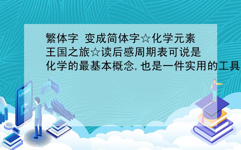 繁体字 变成简体字☆化学元素王国之旅☆读后感周期表可说是化学的最基本概念,也是一件实用的工具.这一百多个元素彼此间互相有